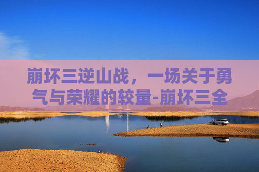 崩坏三逆山战,一场关于勇气与荣耀的较量-崩坏三全新挑战逆神 崩坏三逆山战,一场关于勇气与荣耀的较量-崩坏三全新挑战逆神