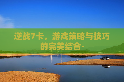 逆战7卡,游戏策略与技巧的完美结合- 逆战7卡,游戏策略与技巧的完美结合-