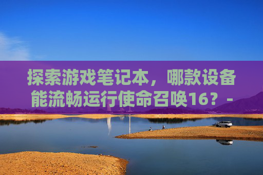 探索游戏笔记本,哪款设备能流畅运行使命召唤16?-什么笔记本能玩cod16 探索游戏笔记本,哪款设备能流畅运行使命召唤16?-什么笔记本能玩cod16
