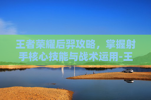 王者荣耀后羿攻略,掌握射手核心技能与战术运用-王者荣耀后羿攻略技巧 王者荣耀后羿攻略,掌握射手核心技能与战术运用-王者荣耀后羿攻略技巧