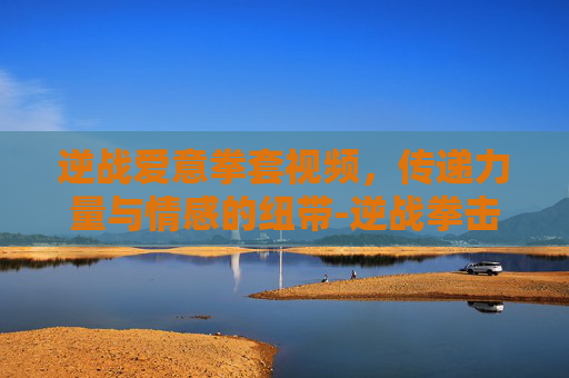 逆战爱意拳套视频,传递力量与情感的纽带-逆战拳击手套 逆战爱意拳套视频,传递力量与情感的纽带-逆战拳击手套