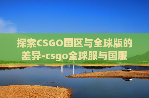 探索CSGO国区与全球版的差异-csgo全球服与国服 探索CSGO国区与全球版的差异-csgo全球服与国服