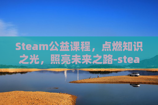 Steam公益课程,点燃知识之光,照亮未来之路-steam课程活动 Steam公益课程,点燃知识之光,照亮未来之路-steam课程活动
