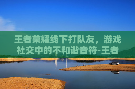 王者荣耀线下打队友，游戏社交中的不和谐音符-王者荣耀线下打队友怎么打