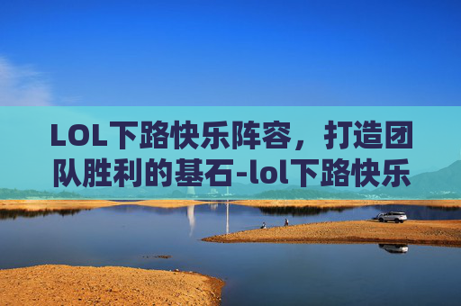 LOL下路快乐阵容,打造团队胜利的基石-lol下路快乐组合 LOL下路快乐阵容,打造团队胜利的基石-lol下路快乐组合