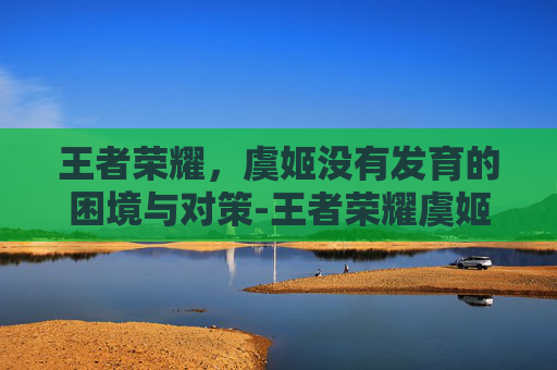 王者荣耀,虞姬没有发育的困境与对策-王者荣耀虞姬没有发育了吗 王者荣耀,虞姬没有发育的困境与对策-王者荣耀虞姬没有发育了吗