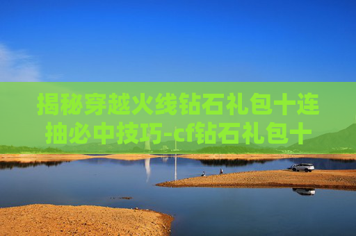 揭秘穿越火线钻石礼包十连抽必中技巧-cf钻石礼包十连抽几率