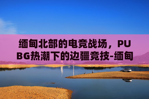 缅甸北部的电竞战场，PUBG热潮下的边疆竞技-缅甸北部葡萄县