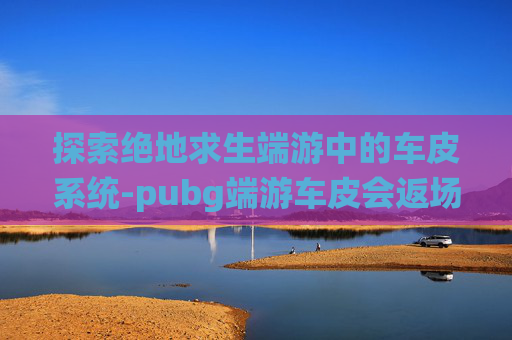 探索绝地求生端游中的车皮系统-pubg端游车皮会返场吗 探索绝地求生端游中的车皮系统-pubg端游车皮会返场吗