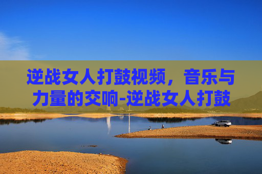 逆战女人打鼓视频,音乐与力量的交响-逆战女人打鼓视频大全 逆战女人打鼓视频,音乐与力量的交响-逆战女人打鼓视频大全