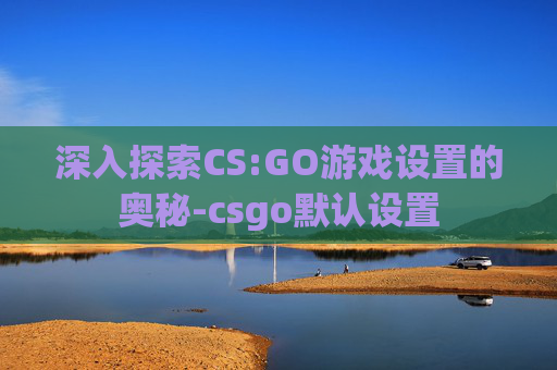 深入探索CS:GO游戏设置的奥秘-csgo默认设置 深入探索CS:GO游戏设置的奥秘-csgo默认设置