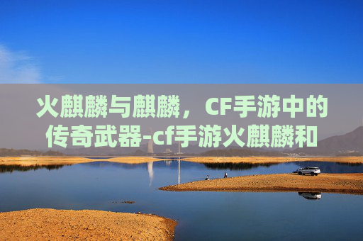 火麒麟与麒麟,CF手游中的传奇武器-cf手游火麒麟和麒麟哪个好 火麒麟与麒麟,CF手游中的传奇武器-cf手游火麒麟和麒麟哪个好