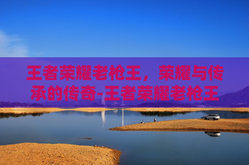 王者荣耀老枪王,荣耀与传承的传奇-王者荣耀老枪王是谁 王者荣耀老枪王,荣耀与传承的传奇-王者荣耀老枪王是谁
