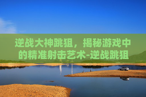 逆战大神跳狙,揭秘游戏中的精准射击艺术-逆战跳狙怎么打 逆战大神跳狙,揭秘游戏中的精准射击艺术-逆战跳狙怎么打