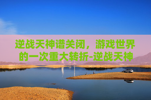 逆战天神谱关闭,游戏世界的一次重大转折-逆战天神谱关闭了吗 逆战天神谱关闭,游戏世界的一次重大转折-逆战天神谱关闭了吗