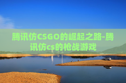 腾讯仿CSGO的崛起之路-腾讯仿cs的枪战游戏 腾讯仿CSGO的崛起之路-腾讯仿cs的枪战游戏
