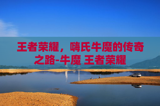 王者荣耀,嗨氏牛魔的传奇之路-牛魔 王者荣耀 王者荣耀,嗨氏牛魔的传奇之路-牛魔 王者荣耀