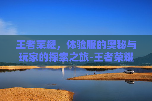王者荣耀,体验服的奥秘与玩家的探索之旅-王者荣耀体验服免费下载 王者荣耀,体验服的奥秘与玩家的探索之旅-王者荣耀体验服免费下载