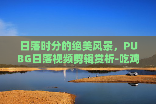 日落时分的绝美风景,PUBG日落视频剪辑赏析-吃鸡落日素材 日落时分的绝美风景,PUBG日落视频剪辑赏析-吃鸡落日素材