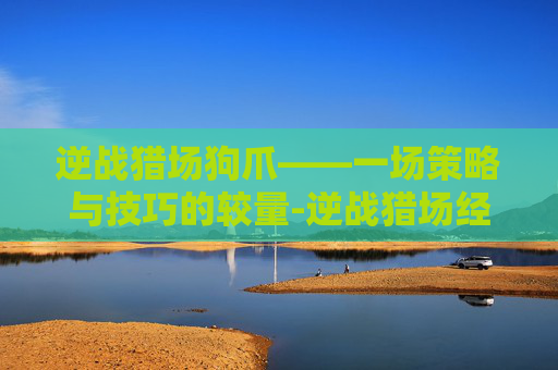 逆战猎场狗爪——一场策略与技巧的较量-逆战猎场经常说的狗箱子是 逆战猎场狗爪——一场策略与技巧的较量-逆战猎场经常说的狗箱子是