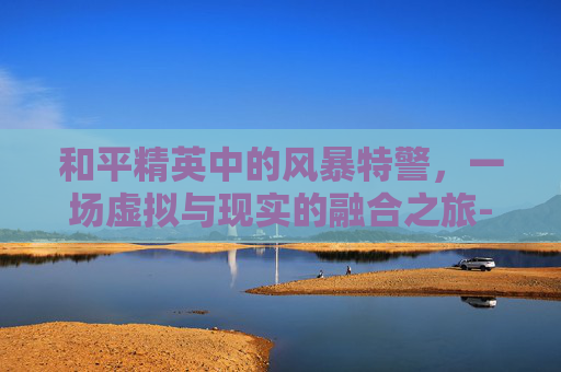 和平精英中的风暴特警,一场虚拟与现实的融合之旅-和平精英获得风暴特警怎么获得 和平精英中的风暴特警,一场虚拟与现实的融合之旅-和平精英获得风暴特警怎么获得