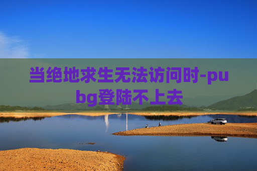 当绝地求生无法访问时-pubg登陆不上去 当绝地求生无法访问时-pubg登陆不上去