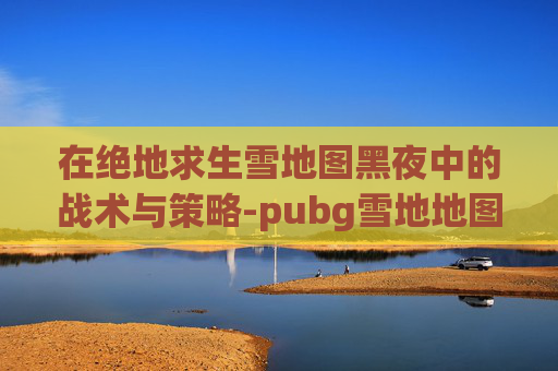 在绝地求生雪地图黑夜中的战术与策略-pubg雪地地图 在绝地求生雪地图黑夜中的战术与策略-pubg雪地地图
