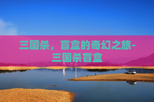 三国杀,盲盒的奇幻之旅-三国杀盲盒 三国杀,盲盒的奇幻之旅-三国杀盲盒