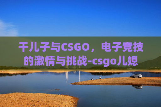干儿子与CSGO,电子竞技的激情与挑战-csgo儿媳 干儿子与CSGO,电子竞技的激情与挑战-csgo儿媳
