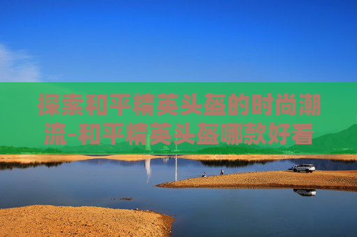 探索和平精英头盔的时尚潮流-和平精英头盔哪款好看点 探索和平精英头盔的时尚潮流-和平精英头盔哪款好看点