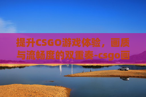 提升CSGO游戏体验，画质与流畅度的双重奏-csgo画质流畅设置