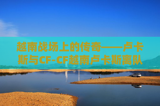 越南战场上的传奇——卢卡斯与CF-CF越南卢卡斯离队 越南战场上的传奇——卢卡斯与CF-CF越南卢卡斯离队