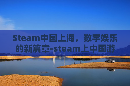 Steam中国上海,数字娱乐的新篇章-steam上中国游戏有哪些 Steam中国上海,数字娱乐的新篇章-steam上中国游戏有哪些