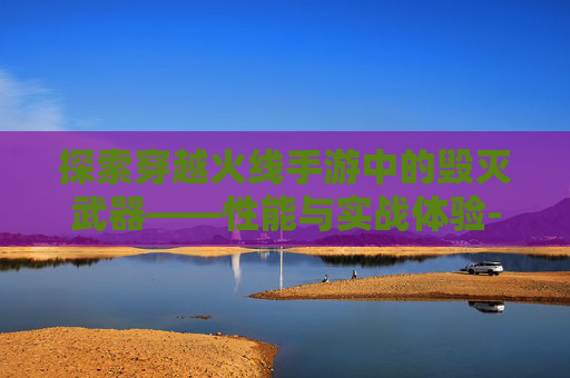 探索穿越火线手游中的毁灭武器——性能与实战体验-cf手游毁灭好用吗知乎 探索穿越火线手游中的毁灭武器——性能与实战体验-cf手游毁灭好用吗知乎