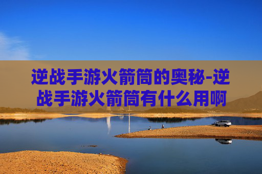 逆战手游火箭筒的奥秘-逆战手游火箭筒有什么用啊 逆战手游火箭筒的奥秘-逆战手游火箭筒有什么用啊