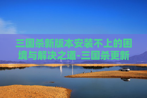 三国杀新版本安装不上的困境与解决之道-三国杀更新后安装不了 三国杀新版本安装不上的困境与解决之道-三国杀更新后安装不了