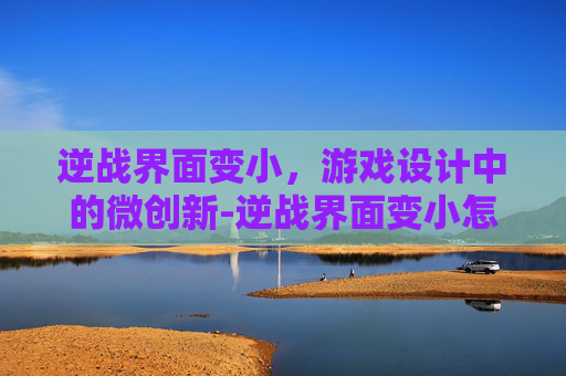 逆战界面变小,游戏设计中的微创新-逆战界面变小怎么办 逆战界面变小,游戏设计中的微创新-逆战界面变小怎么办