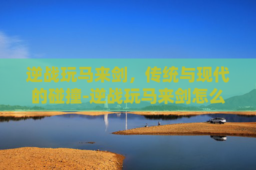 逆战玩马来剑,传统与现代的碰撞-逆战玩马来剑怎么样 逆战玩马来剑,传统与现代的碰撞-逆战玩马来剑怎么样