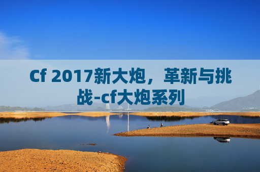 Cf 2017新大炮,革新与挑战-cf大炮系列 Cf 2017新大炮,革新与挑战-cf大炮系列