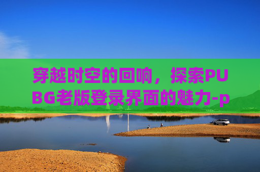 穿越时空的回响,探索PUBG老版登录界面的魅力-pubg端游登录 穿越时空的回响,探索PUBG老版登录界面的魅力-pubg端游登录