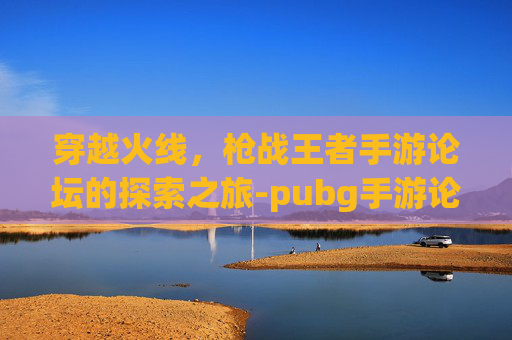 穿越火线,枪战王者手游论坛的探索之旅-pubg手游论坛 穿越火线,枪战王者手游论坛的探索之旅-pubg手游论坛