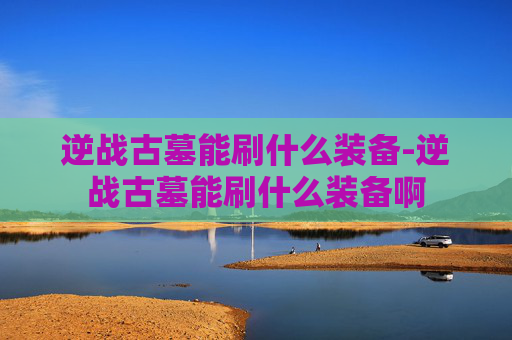 逆战古墓能刷什么装备-逆战古墓能刷什么装备啊 逆战古墓能刷什么装备-逆战古墓能刷什么装备啊