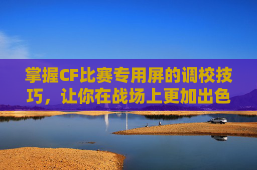 掌握CF比赛专用屏的调校技巧,让你在战场上更加出色-cf比赛显示屏 掌握CF比赛专用屏的调校技巧,让你在战场上更加出色-cf比赛显示屏
