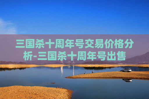 三国杀十周年号交易价格分析-三国杀十周年号出售 三国杀十周年号交易价格分析-三国杀十周年号出售