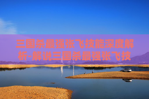 三国杀最强张飞技能深度解析-解说三国杀最强张飞技能是什么 三国杀最强张飞技能深度解析-解说三国杀最强张飞技能是什么