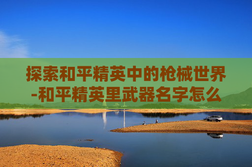 探索和平精英中的枪械世界-和平精英里武器名字怎么改 探索和平精英中的枪械世界-和平精英里武器名字怎么改