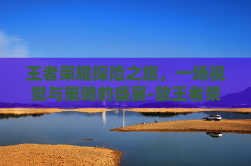 王者荣耀探险之旅,一场视觉与策略的盛宴-放王者荣耀探险图片的软件 王者荣耀探险之旅,一场视觉与策略的盛宴-放王者荣耀探险图片的软件