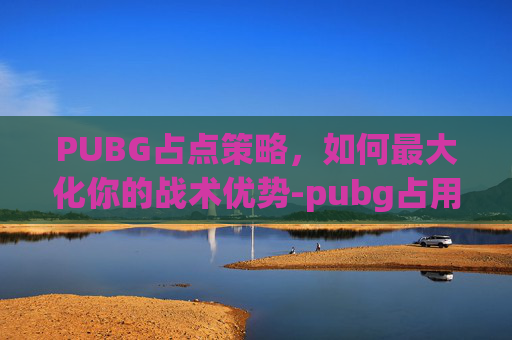 PUBG占点策略,如何最大化你的战术优势-pubg占用率过高怎么办 PUBG占点策略,如何最大化你的战术优势-pubg占用率过高怎么办