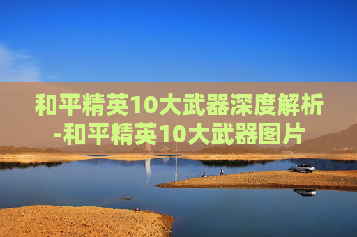 和平精英10大武器深度解析-和平精英10大武器图片 和平精英10大武器深度解析-和平精英10大武器图片