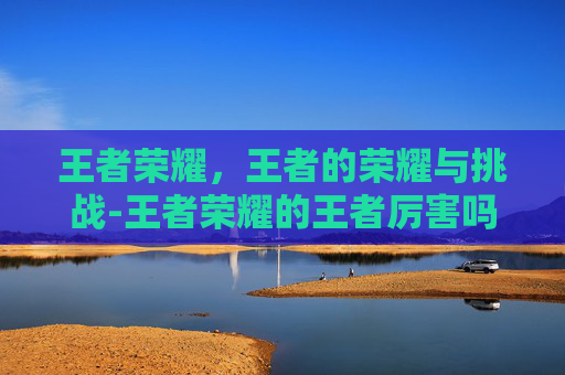 王者荣耀,王者的荣耀与挑战-王者荣耀的王者厉害吗知乎 王者荣耀,王者的荣耀与挑战-王者荣耀的王者厉害吗知乎